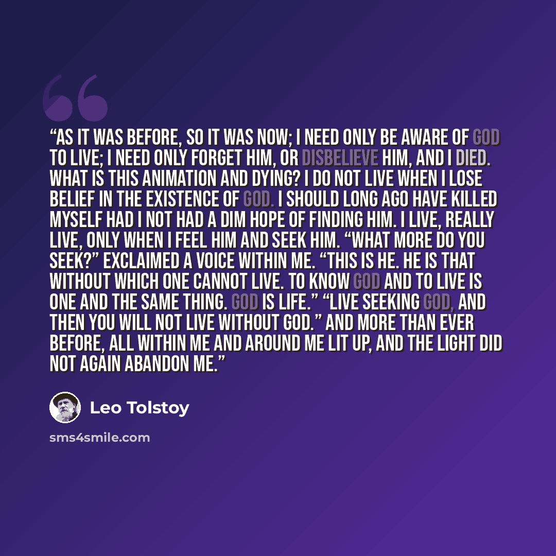 “As it was before, so it was now; I need only be aware of God to live; I need only forget Him, or disbelieve Him, and I died. What is this animation and dying? I do not live when I lose belief in the existence of God. I should long ago have killed myself had I not had a dim hope of finding Him. I…” quote by Leo Tolstoy