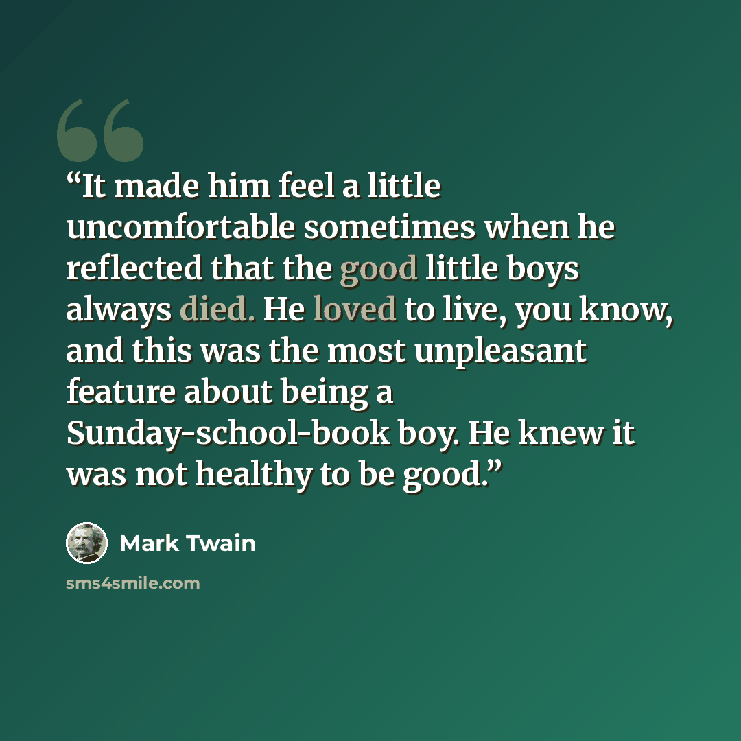 “It made him feel a little uncomfortable sometimes when he reflected that the good little boys always died. He loved to live, you know, and this was the most unpleasant feature about being a Sunday-school-book boy. He knew it was not healthy to be good.” quote by Mark Twain