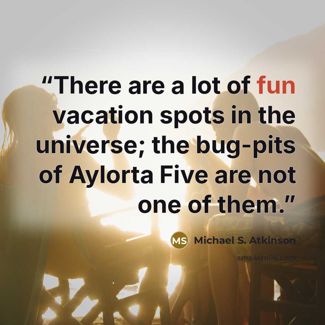 “There are a lot of fun vacation spots in the universe; the bug-pits of Aylorta Five are not one of them.” quote by Michael S. Atkinson