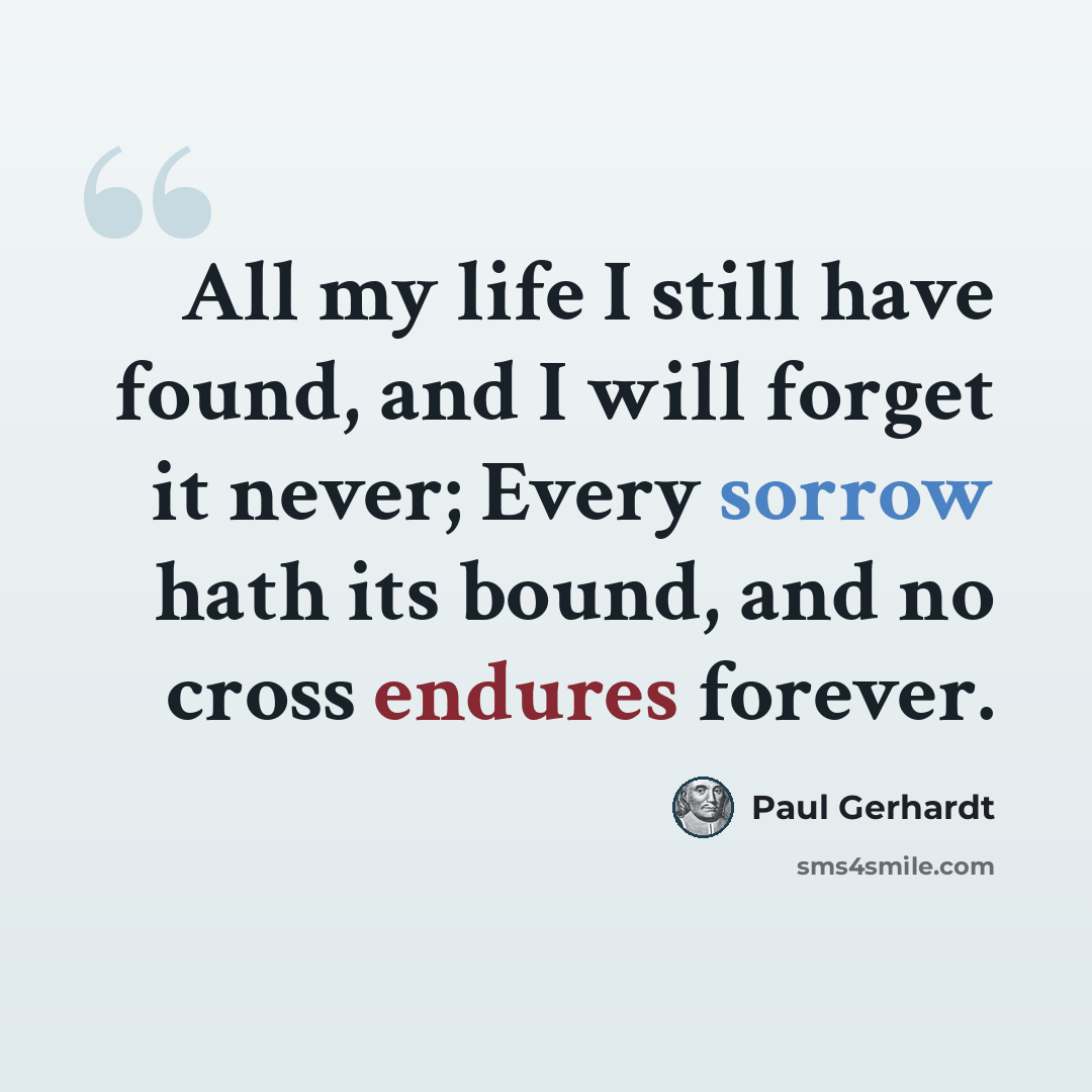 “All my life I still have found, and I will forget it never; Every sorrow hath its bound, and no cross endures forever.” quote by Paul Gerhardt