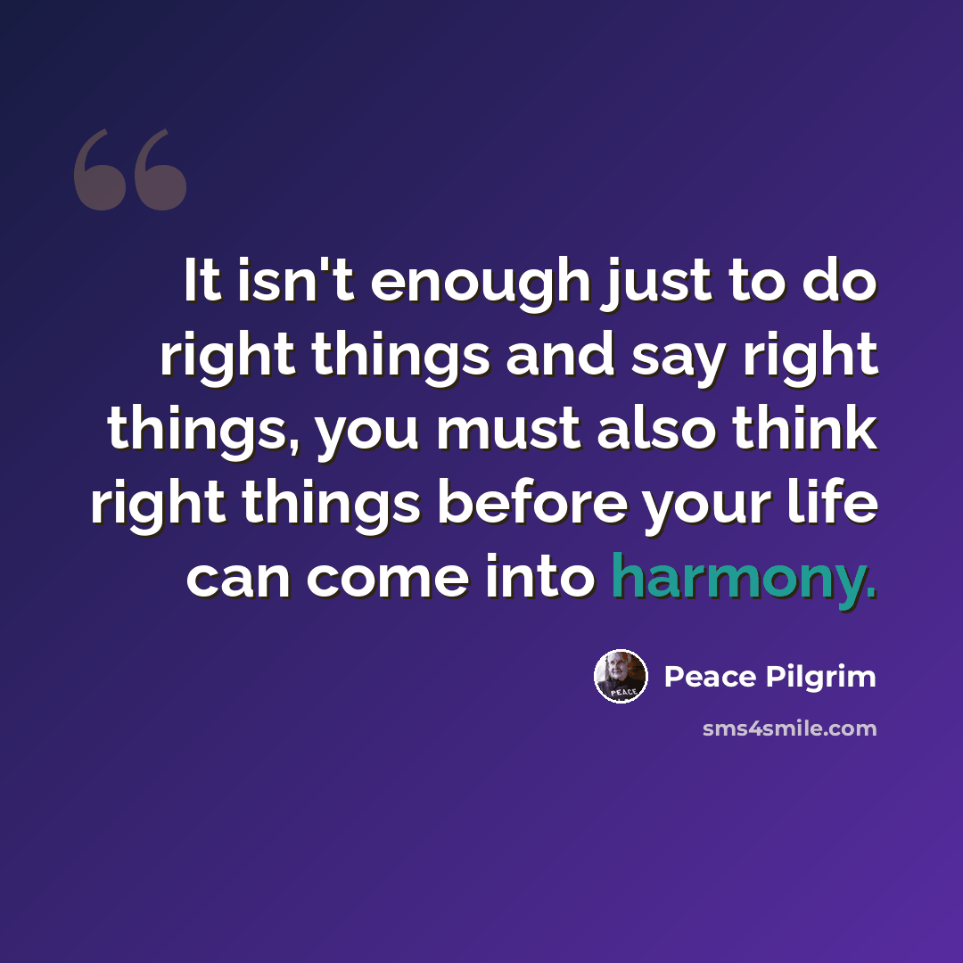 “It isn't enough just to do right things and say right things, you must also think right things before your life can come into harmony.” quote by Peace Pilgrim