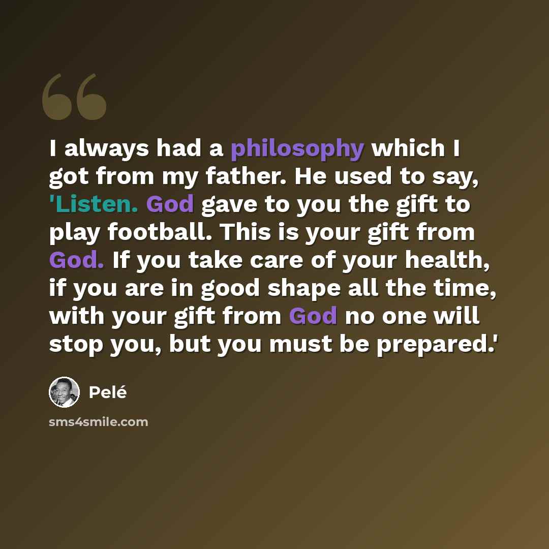 “I always had a philosophy which I got from my father. He used to say, 'Listen. God gave to you the gift to play football. This is your gift from God. If you take care of your health, if you are in good shape all the time, with your gift from God no one will stop you, but you must be prepared.'” quote by Pele