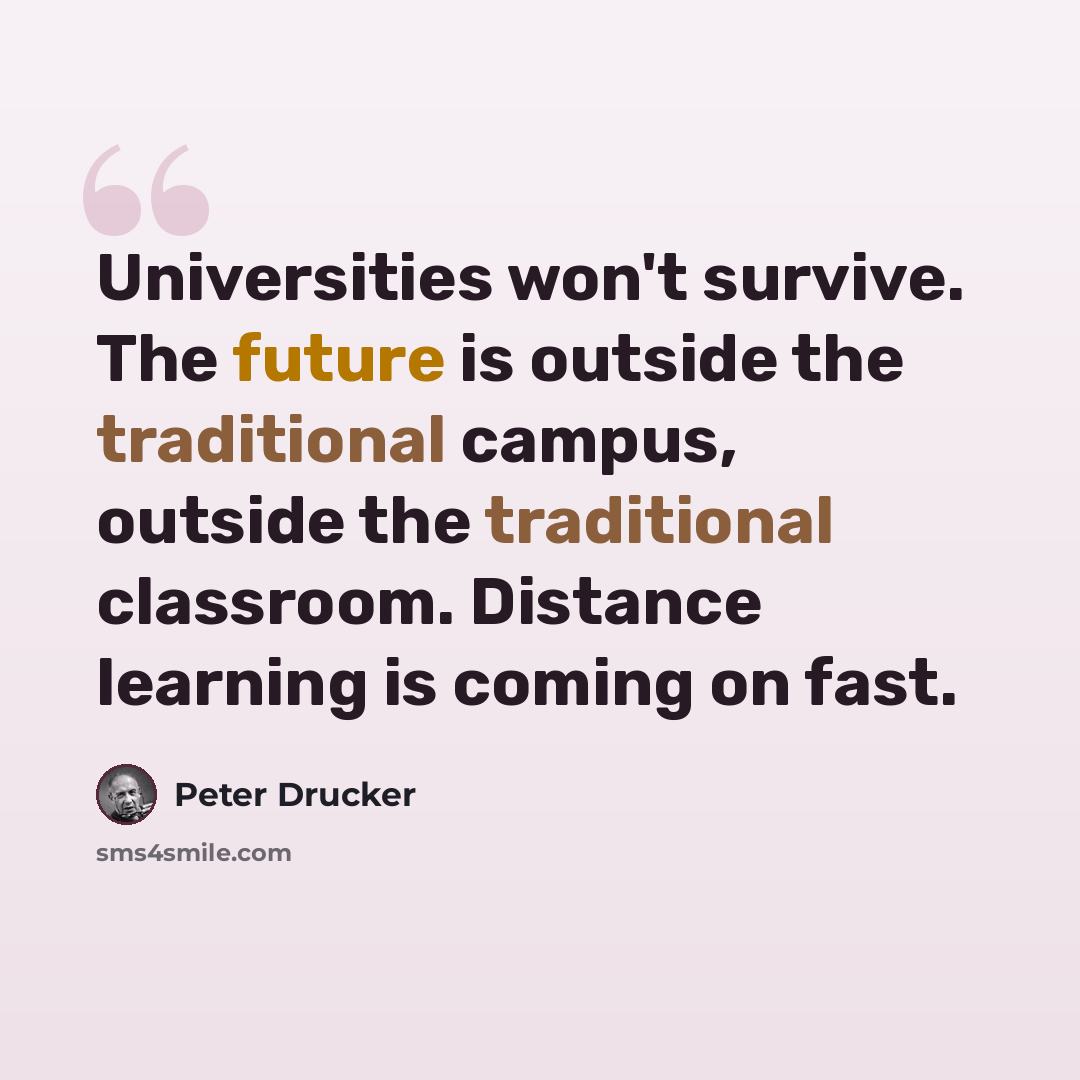“Universities won't survive. The future is outside the traditional campus, outside the traditional classroom. Distance learning is coming on fast.” quote by Peter Drucker