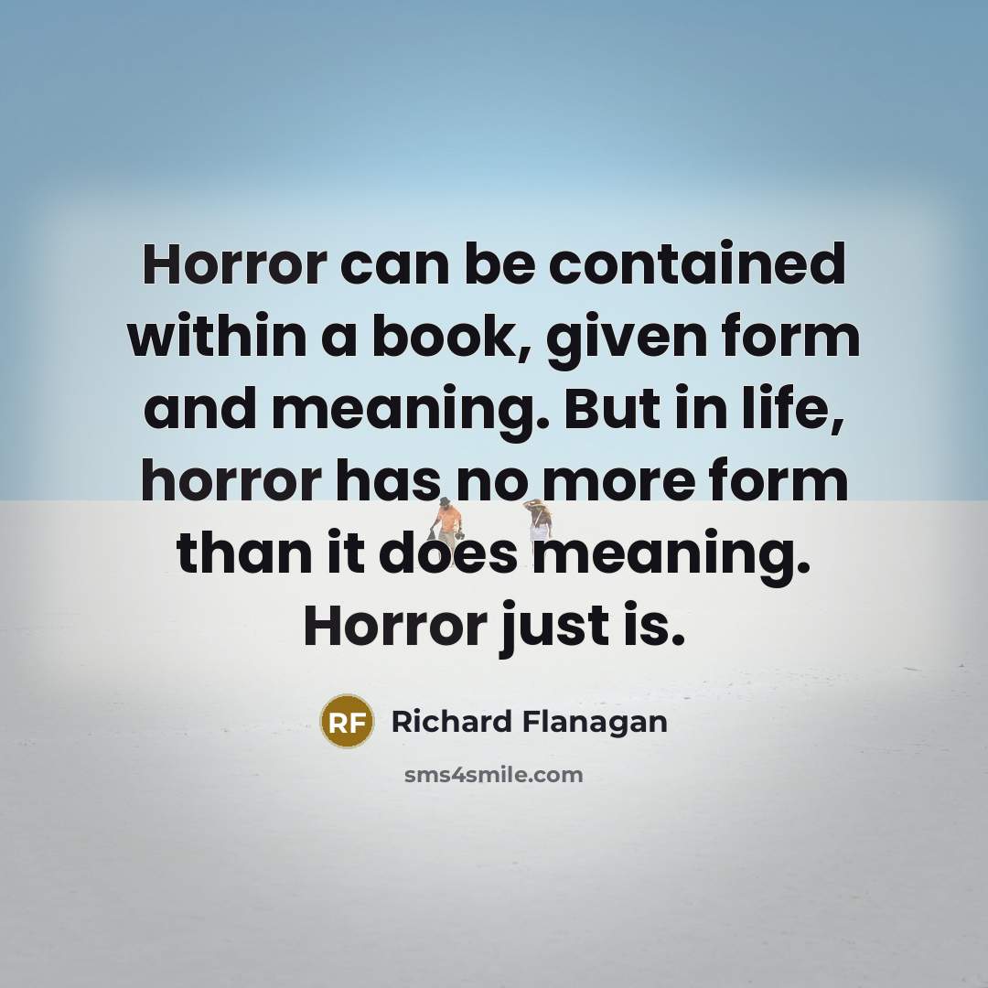 “Horror can be contained within a book, given form and meaning. But in life, horror has no more form than it does meaning. Horror just is.” quote by Richard Flanagan