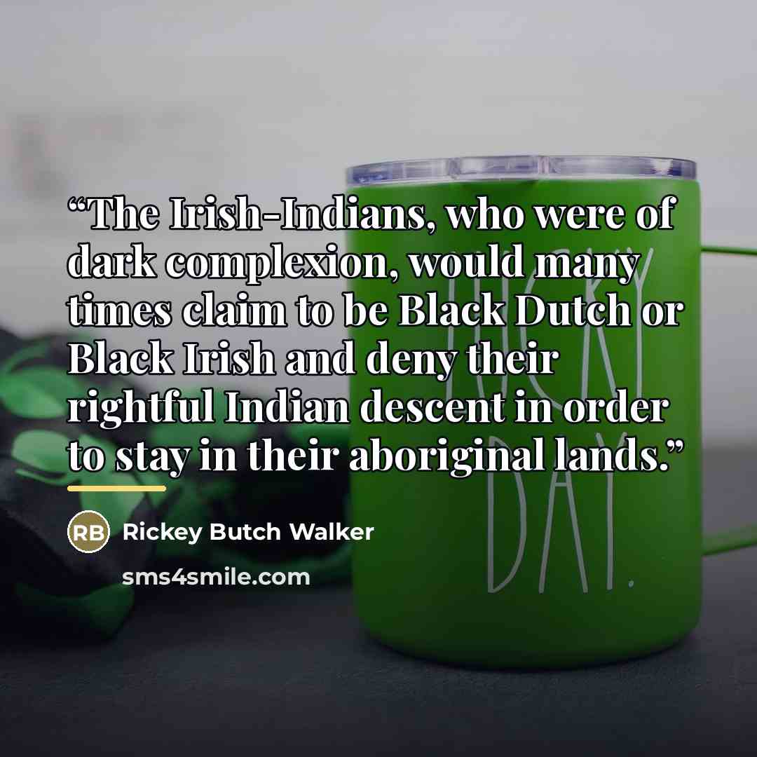 “The Irish-Indians, who were of dark complexion, would many times claim to be Black Dutch or Black Irish and deny their rightful Indian descent in order to stay in their aboriginal lands.” quote by Rickey Butch Walker