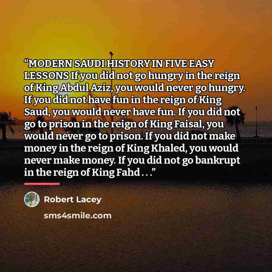 “MODERN SAUDI HISTORY IN FIVE EASY LESSONS If you did not go hungry in the reign of King Abdul Aziz, you would never go hungry. If you did not have fun in the reign of King Saud, you would never have fun. If you did not go to prison in the reign of King Faisal, you would never go to prison. If you…” quote by Robert Lacey