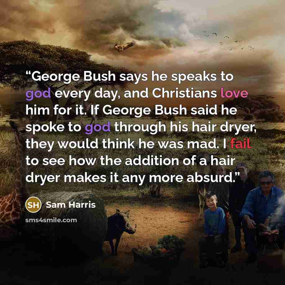 “George Bush says he speaks to god every day, and Christians love him for it. If George Bush said he spoke to god through his hair dryer, they would think he was mad. I fail to see how the addition of a hair dryer makes it any more absurd.” quote by Sam Harris