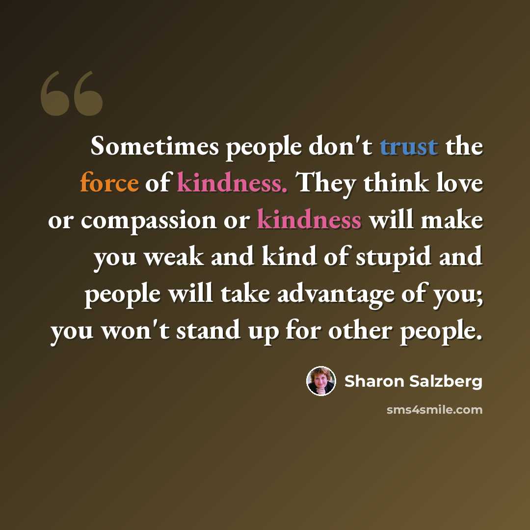 “Sometimes people don't trust the force of kindness. They think love or compassion or kindness will make you weak and kind of stupid and people will take advantage of you; you won't stand up for other people.” quote by Sharon Salzberg