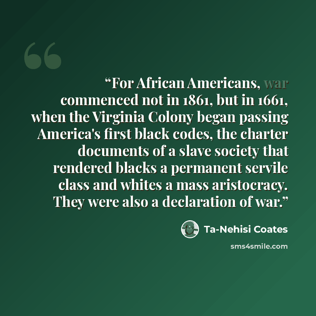 “For African Americans, war commenced not in 1861, but in 1661, when the Virginia Colony began passing America's first black codes, the charter documents of a slave society that rendered blacks a permanent servile class and whites a mass aristocracy. They were also a declaration of war.” quote by Ta-Nehisi Coates