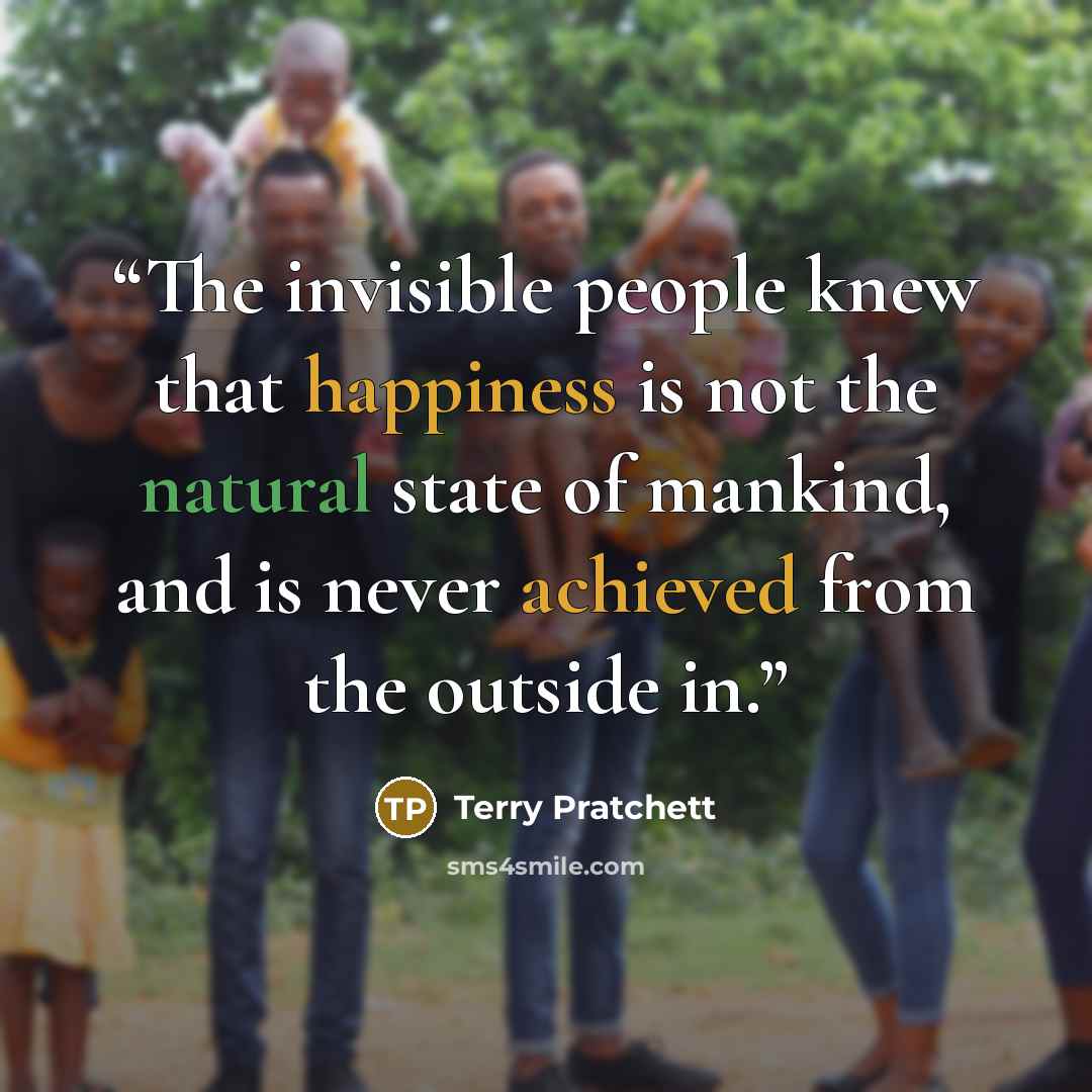“The invisible people knew that happiness is not the natural state of mankind, and is never achieved from the outside in.” quote by Terry Pratchett
