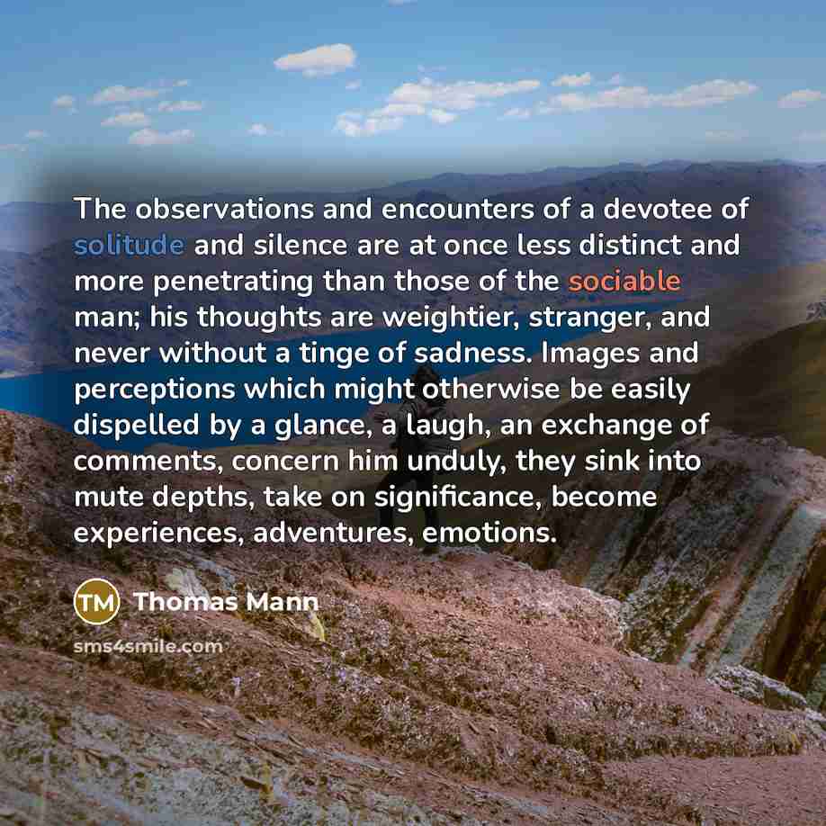“The observations and encounters of a devotee of solitude and silence are at once less distinct and more penetrating than those of the sociable man; his thoughts are weightier, stranger, and never without a tinge of sadness. Images and perceptions which might otherwise be easily dispelled by a…” quote by Thomas Mann
