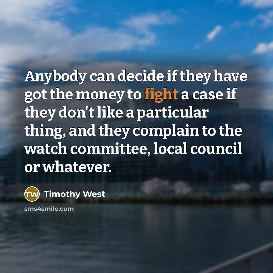 “Anybody can decide if they have got the money to fight a case if they don't like a particular thing, and they complain to the watch committee, local council or whatever.” quote by Timothy West