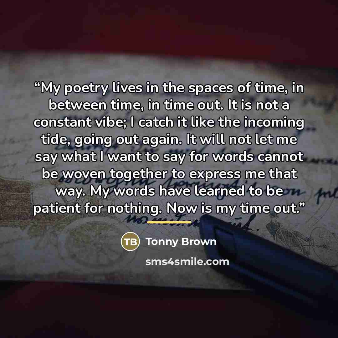 “My poetry lives in the spaces of time, in between time, in time out. It is not a constant vibe; I catch it like the incoming tide, going out again. It will not let me say what I want to say for words cannot be woven together to express me that way. My words have learned to be patient for nothing…” quote by Tonny Brown