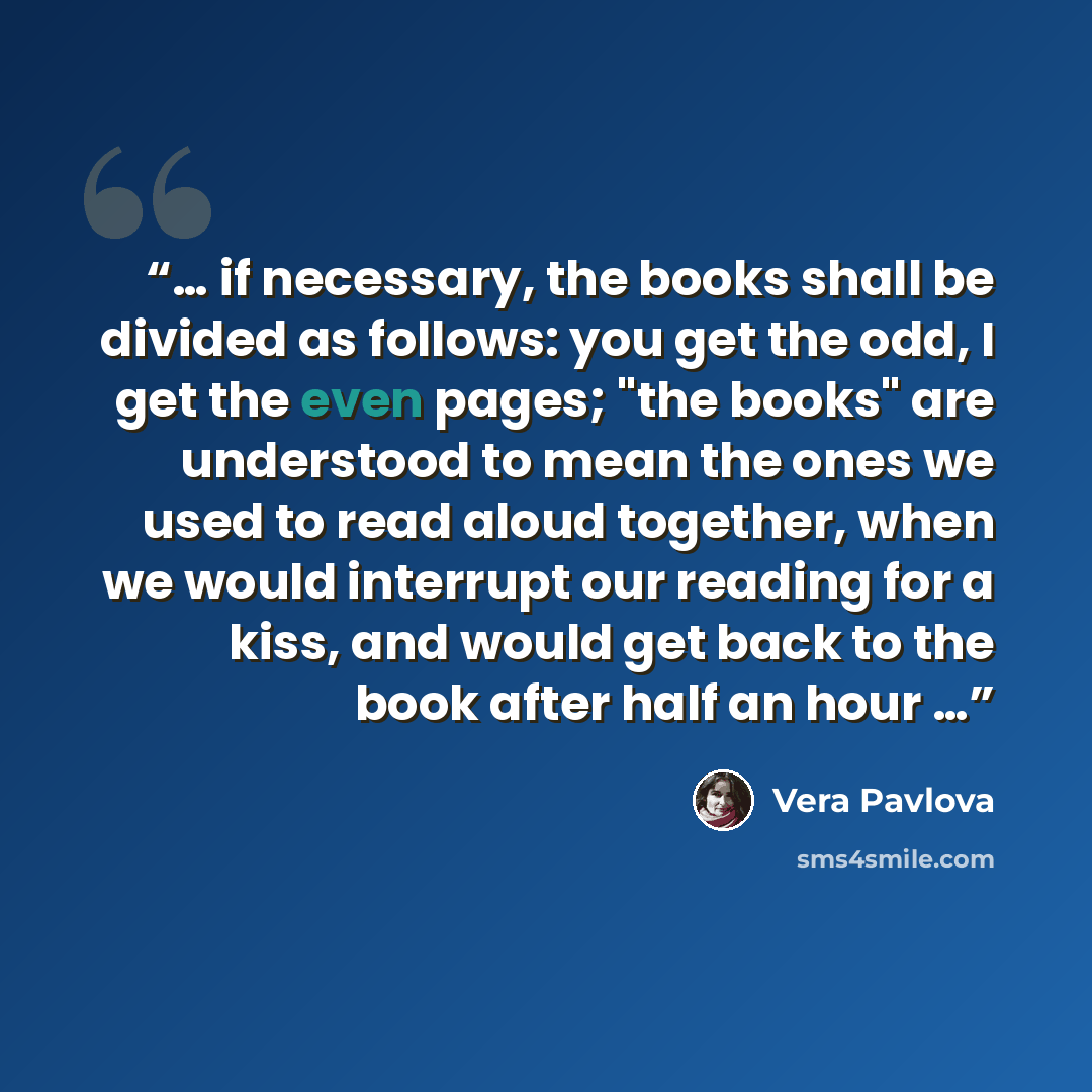 “… if necessary, the books shall be divided as follows: you get the odd, I get the even pages; "the books" are understood to mean the ones we used to read aloud together, when we would interrupt our reading for a kiss, and would get back to the book after half an hour …” quote by Vera Pavlova