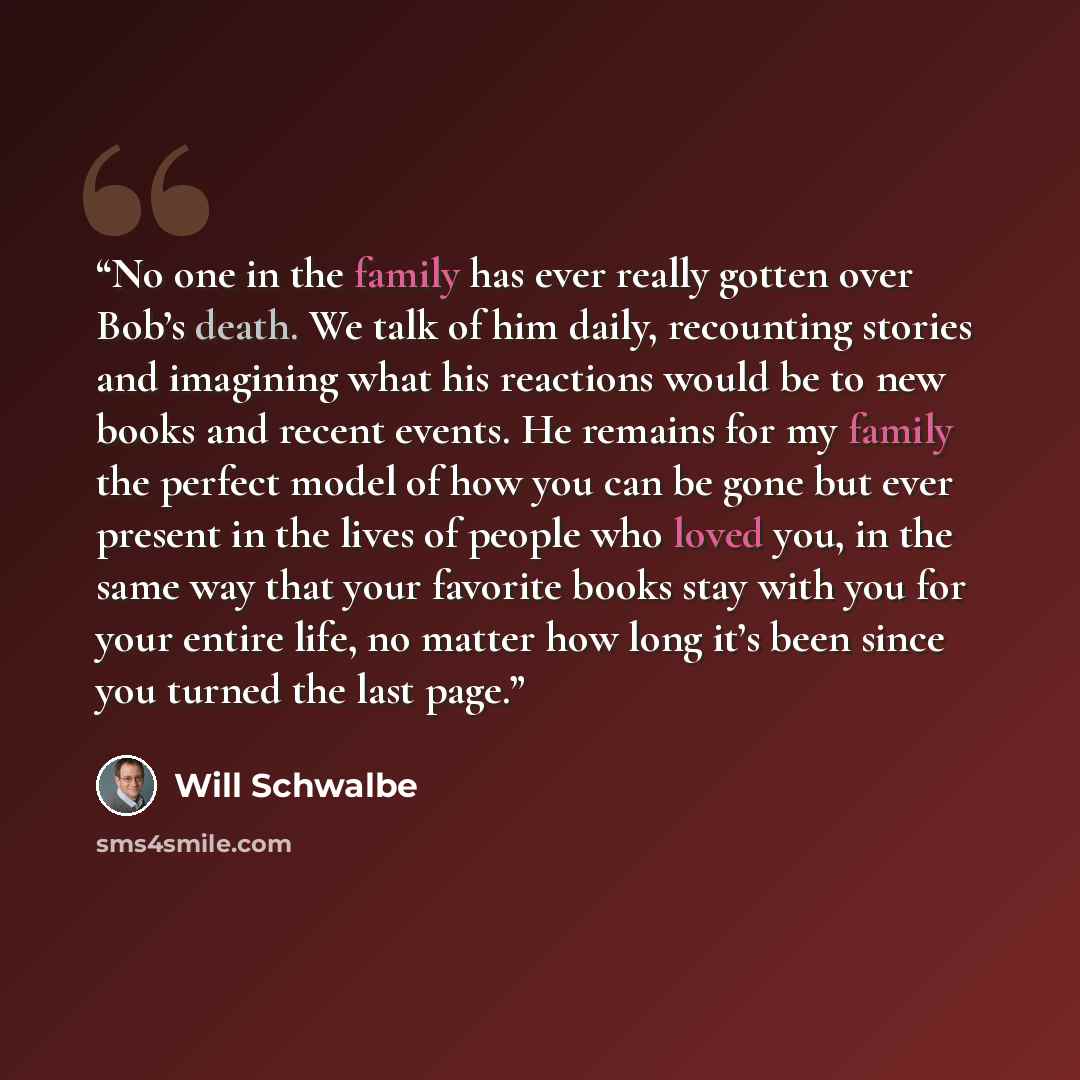 “No one in the family has ever really gotten over Bob’s death. We talk of him daily, recounting stories and imagining what his reactions would be to new books and recent events. He remains for my family the perfect model of how you can be gone but ever present in the lives of people who loved you…” quote by Will Schwalbe