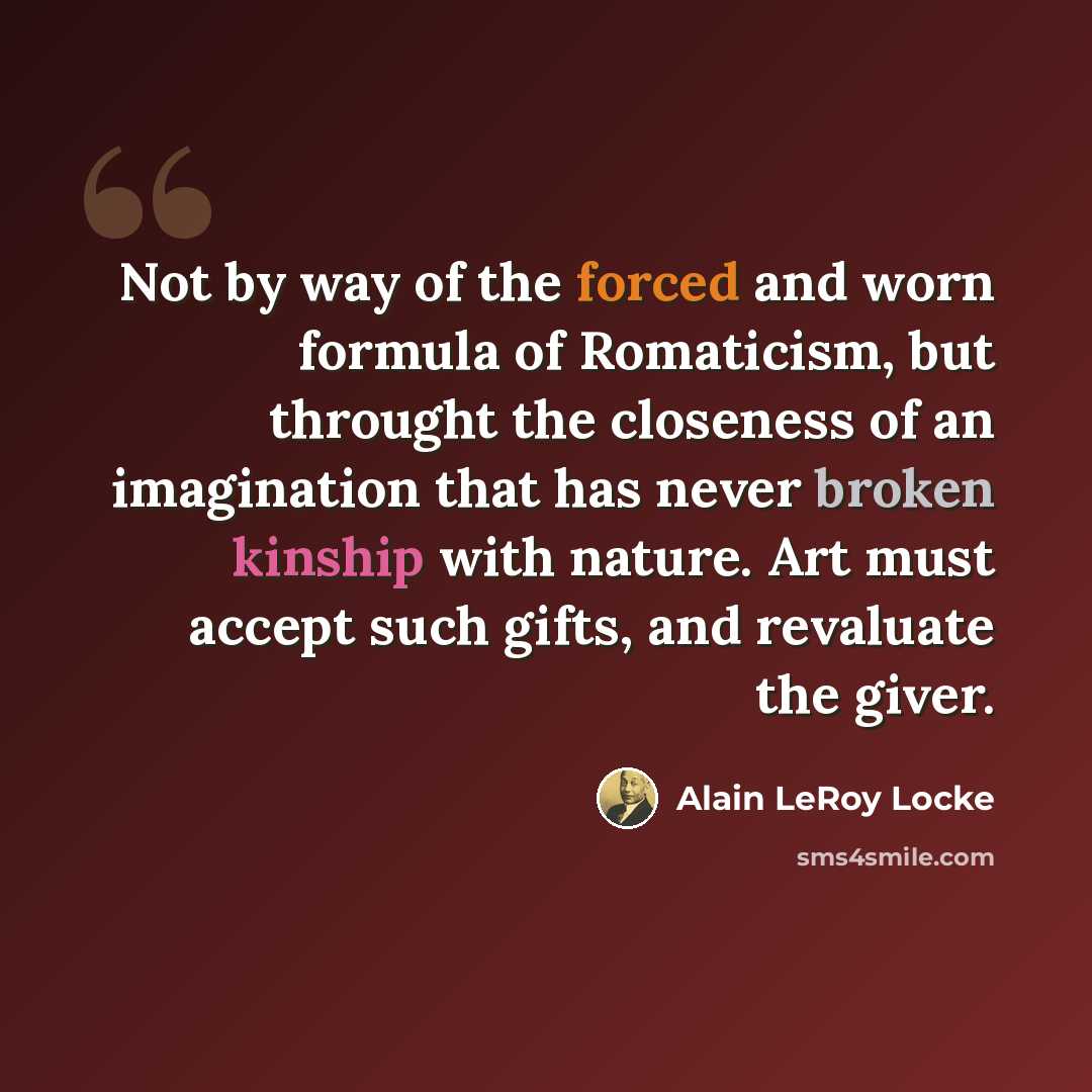 “Not by way of the forced and worn formula of Romaticism, but throught the closeness of an imagination that has never broken kinship with nature. Art must accept such gifts, and revaluate the giver.” quote by Alain LeRoy Locke
