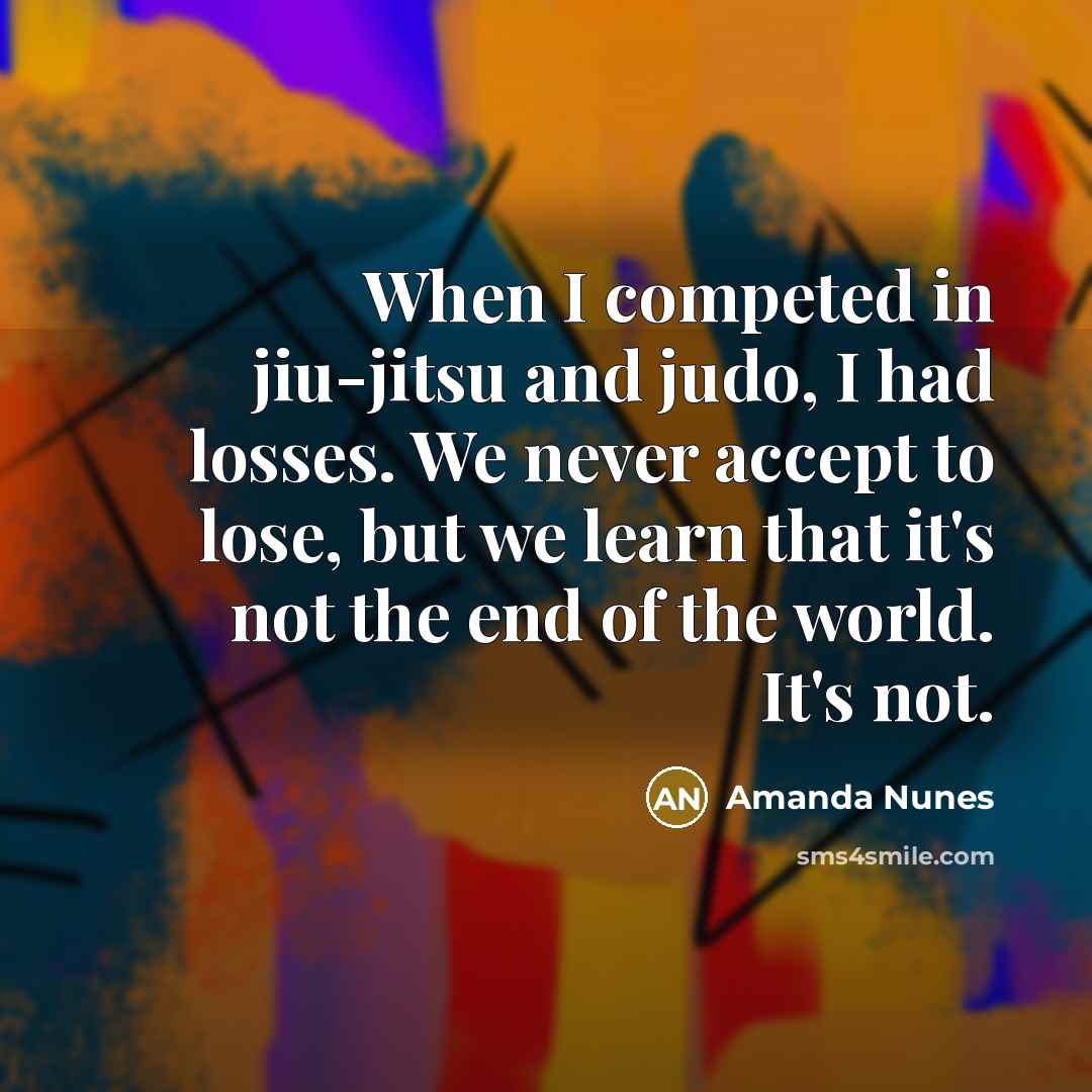 “When I competed in jiu-jitsu and judo, I had losses. We never accept to lose, but we learn that it's not the end of the world. It's not.” quote by Amanda Nunes