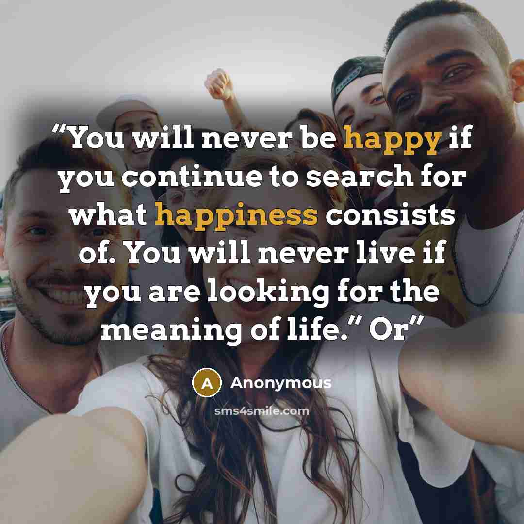 “You will never be happy if you continue to search for what happiness consists of. You will never live if you are looking for the meaning of life.” Or” quote by Anonymous