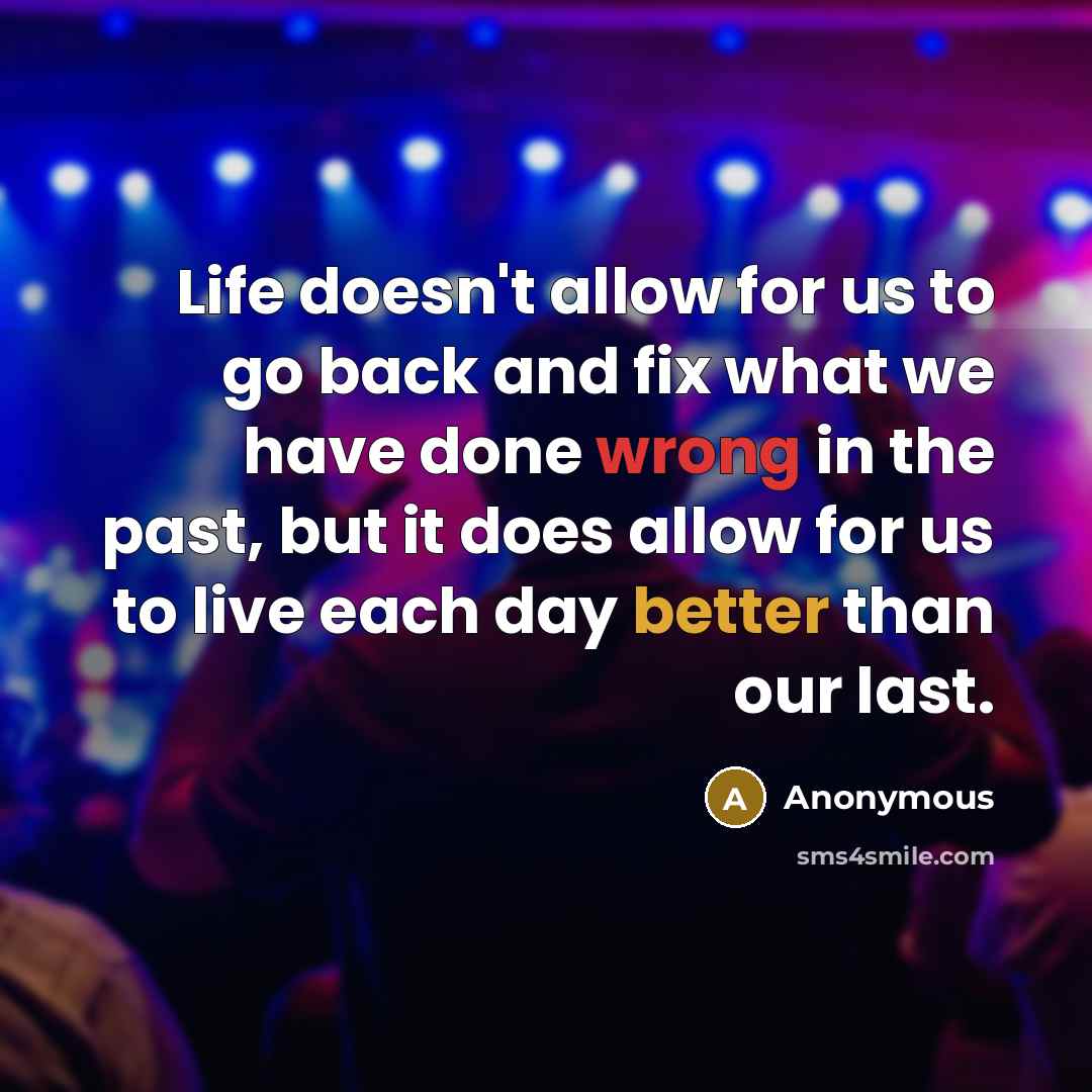 “Life doesn't allow for us to go back and fix what we have done wrong in the past, but it does allow for us to live each day better than our last.” quote by Anonymous