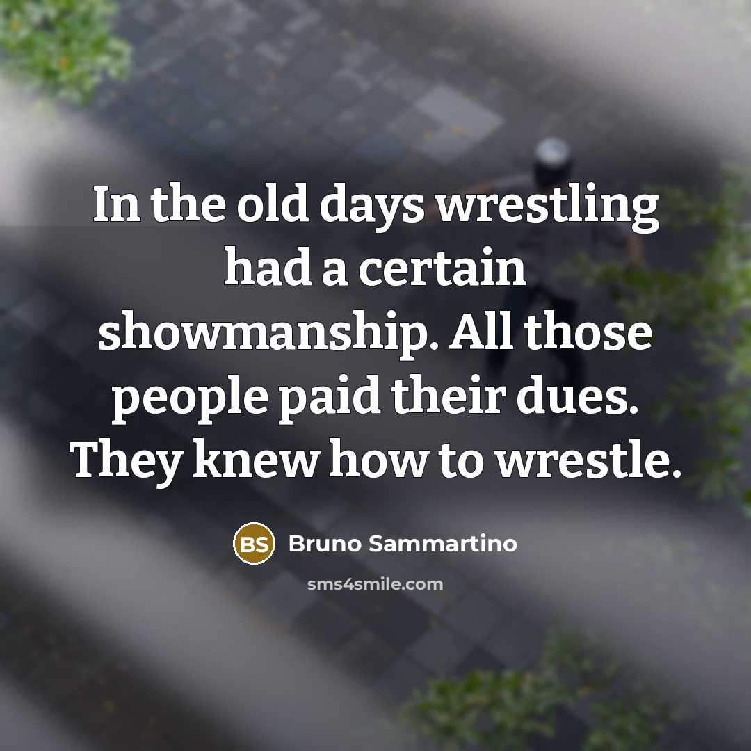 “In the old days wrestling had a certain showmanship. All those people paid their dues. They knew how to wrestle.” quote by Bruno Sammartino