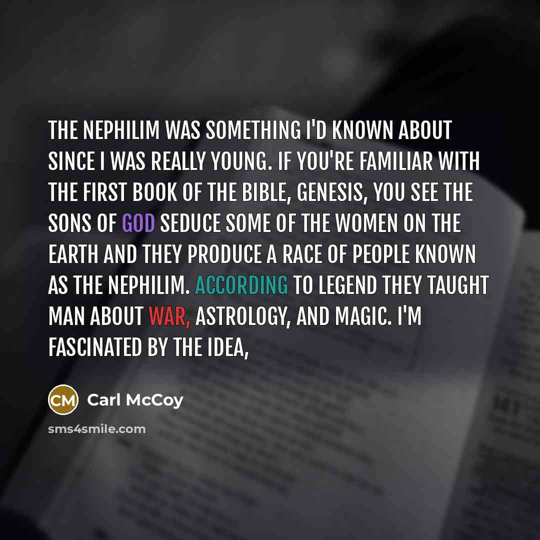 “The Nephilim was something I'd known about since I was really young. If you're familiar with the first book of the Bible, Genesis, you see the sons of God seduce some of the women on the earth and they produce a race of people known as the Nephilim. According to legend they taught man about war…” quote by Carl McCoy