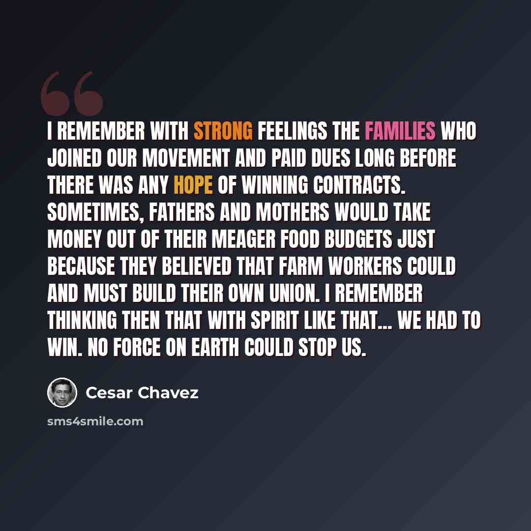 “I remember with strong feelings the families who joined our movement and paid dues long before there was any hope of winning contracts. Sometimes, fathers and mothers would take money out of their meager food budgets just because they believed that farm workers could and must build their own…” quote by Cesar Chavez