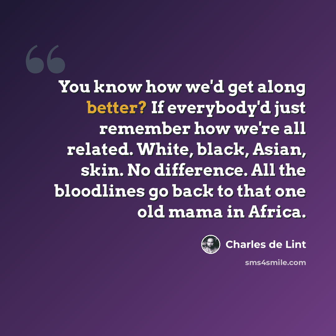 “You know how we'd get along better? If everybody'd just remember how we're all related. White, black, Asian, skin. No difference. All the bloodlines go back to that one old mama in Africa.” quote by Charles de Lint
