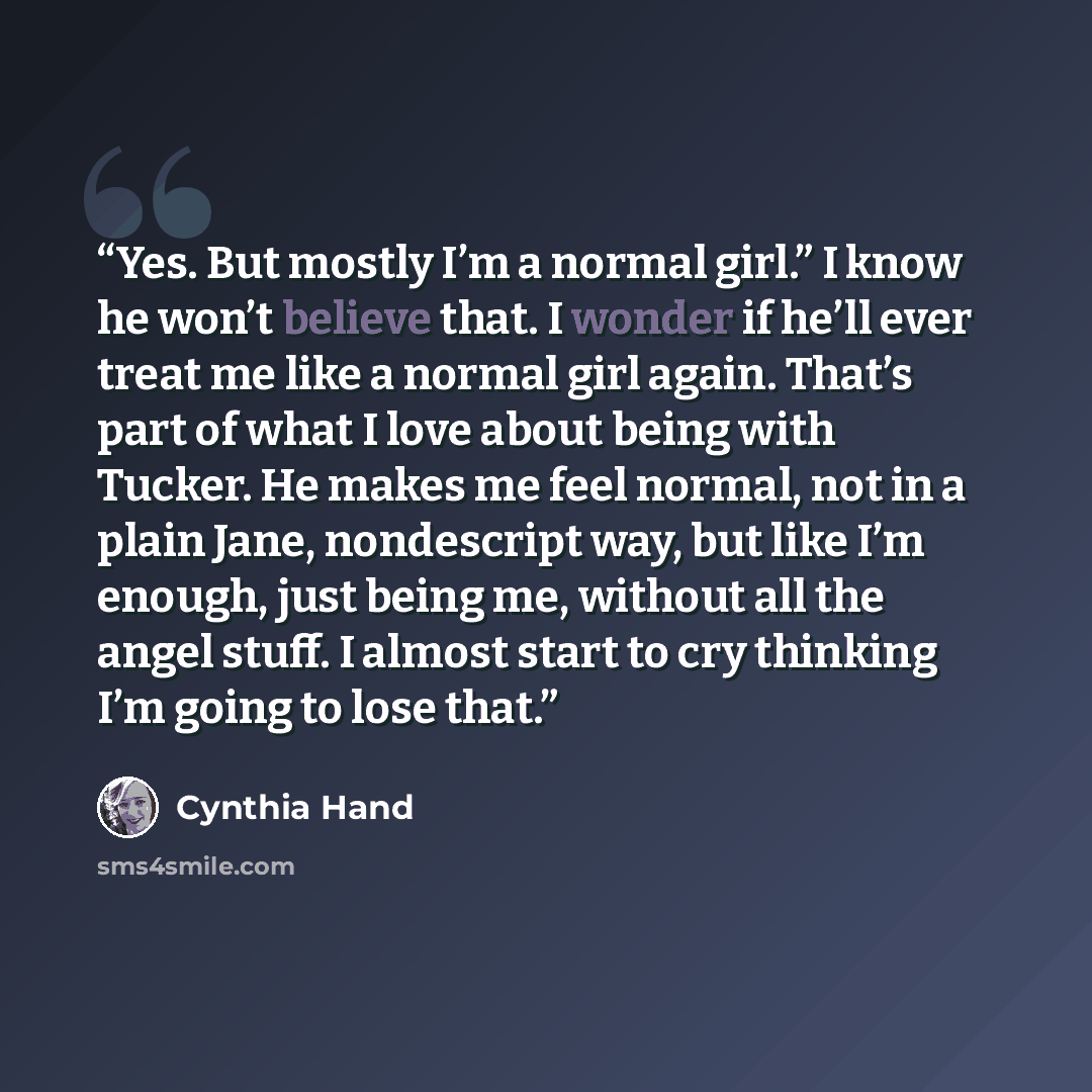 “Yes. But mostly I’m a normal girl.” I know he won’t believe that. I wonder if he’ll ever treat me like a normal girl again. That’s part of what I love about being with Tucker. He makes me feel normal, not in a plain Jane, nondescript way, but like I’m enough, just being me, without all the angel…” quote by Cynthia Hand