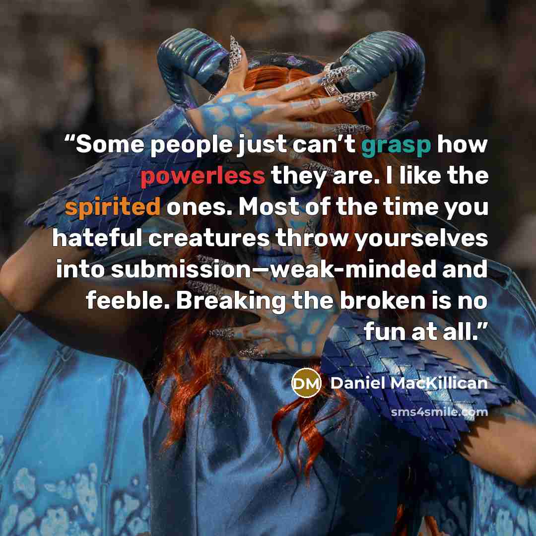 “Some people just can’t grasp how powerless they are. I like the spirited ones. Most of the time you hateful creatures throw yourselves into submission—weak-minded and feeble. Breaking the broken is no fun at all.” quote by Daniel MacKillican