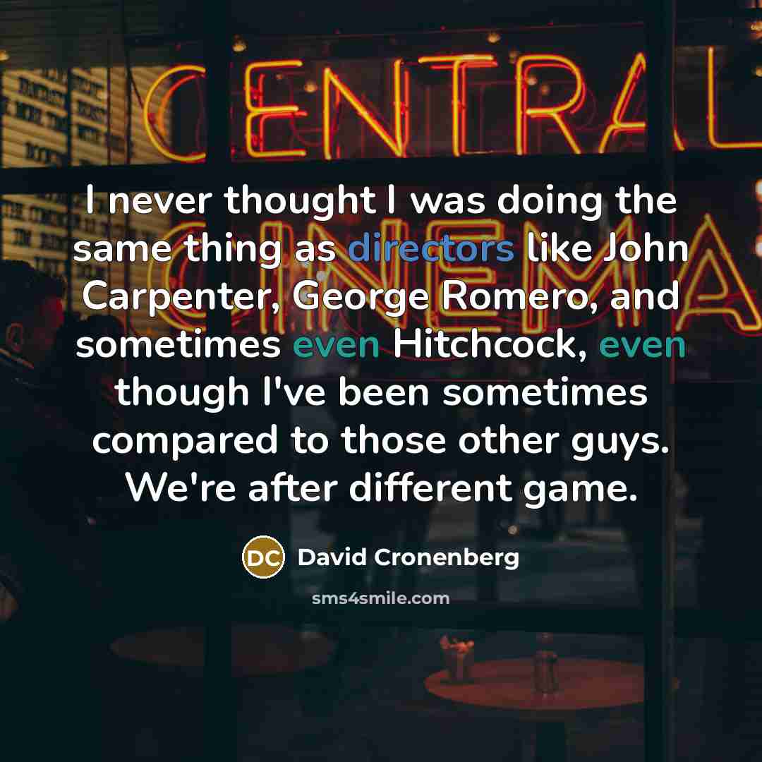“I never thought I was doing the same thing as directors like John Carpenter, George Romero, and sometimes even Hitchcock, even though I've been sometimes compared to those other guys. We're after different game.” quote by David Cronenberg
