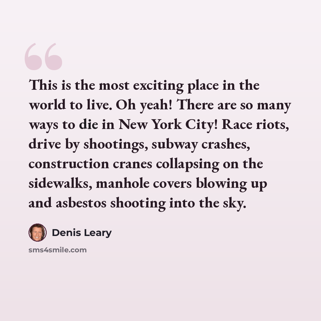 “This is the most exciting place in the world to live. Oh yeah! There are so many ways to die in New York City! Race riots, drive by shootings, subway crashes, construction cranes collapsing on the sidewalks, manhole covers blowing up and asbestos shooting into the sky.” quote by Denis Leary
