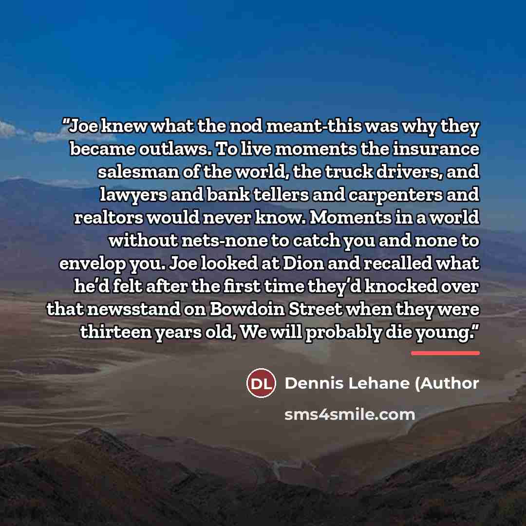 “Joe knew what the nod meant-this was why they became outlaws. To live moments the insurance salesman of the world, the truck drivers, and lawyers and bank tellers and carpenters and realtors would never know. Moments in a world without nets-none to catch you and none to envelop you. Joe looked at…” quote by Dennis Lehane (Author