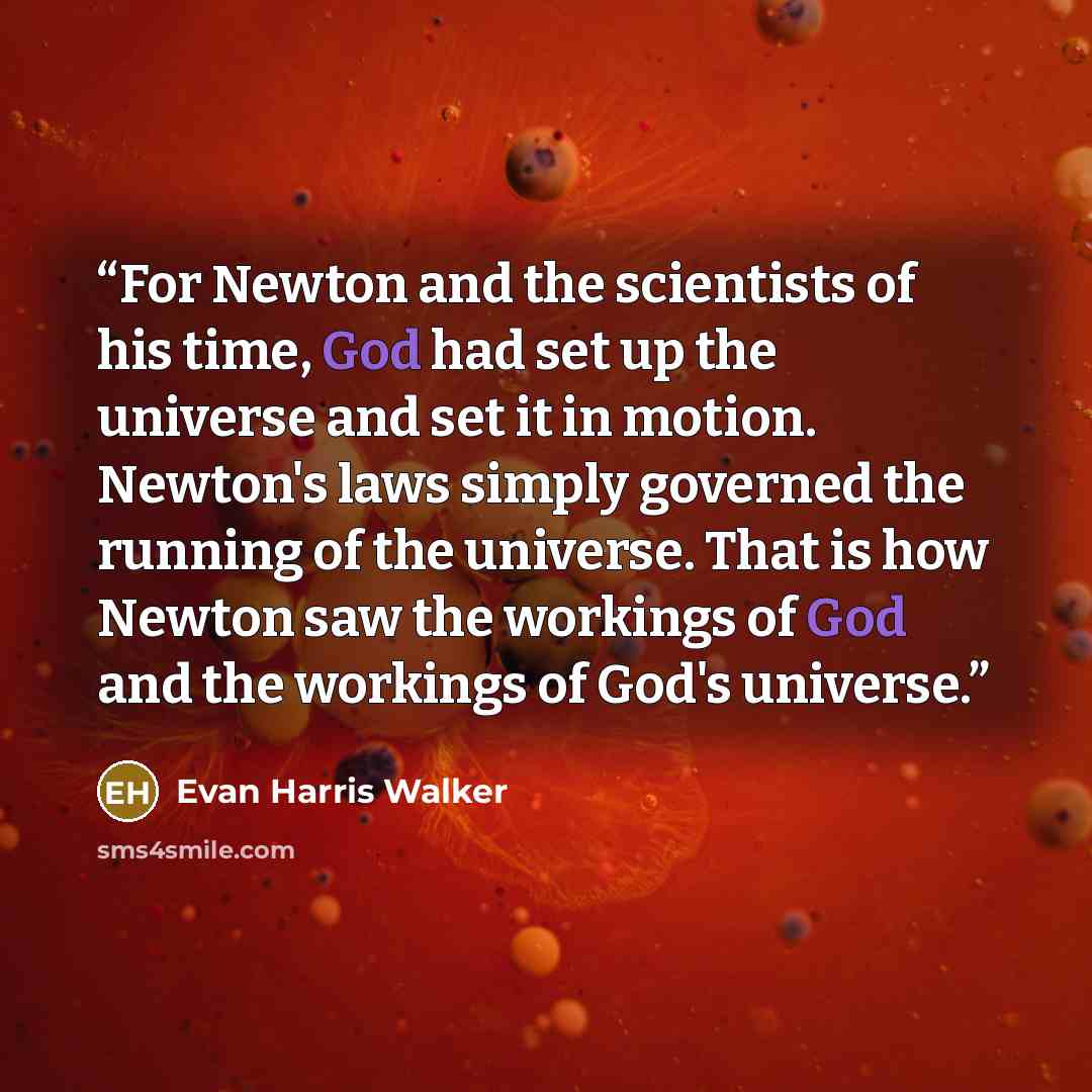 “For Newton and the scientists of his time, God had set up the universe and set it in motion. Newton's laws simply governed the running of the universe. That is how Newton saw the workings of God and the workings of God's universe.” quote by Evan Harris Walker