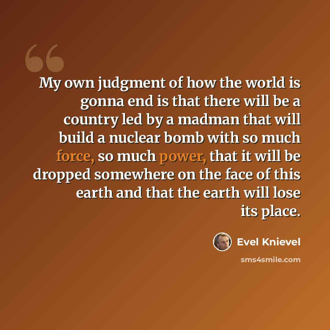 “My own judgment of how the world is gonna end is that there will be a country led by a madman that will build a nuclear bomb with so much force, so much power, that it will be dropped somewhere on the face of this earth and that the earth will lose its place.” quote by Evel Knievel