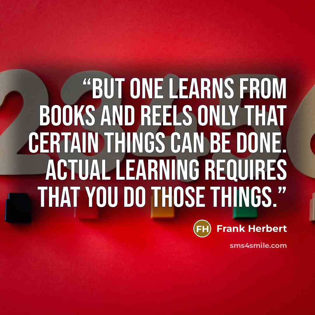 “But one learns from books and reels only that certain things can be done. Actual learning requires that you do those things.” quote by Frank Herbert