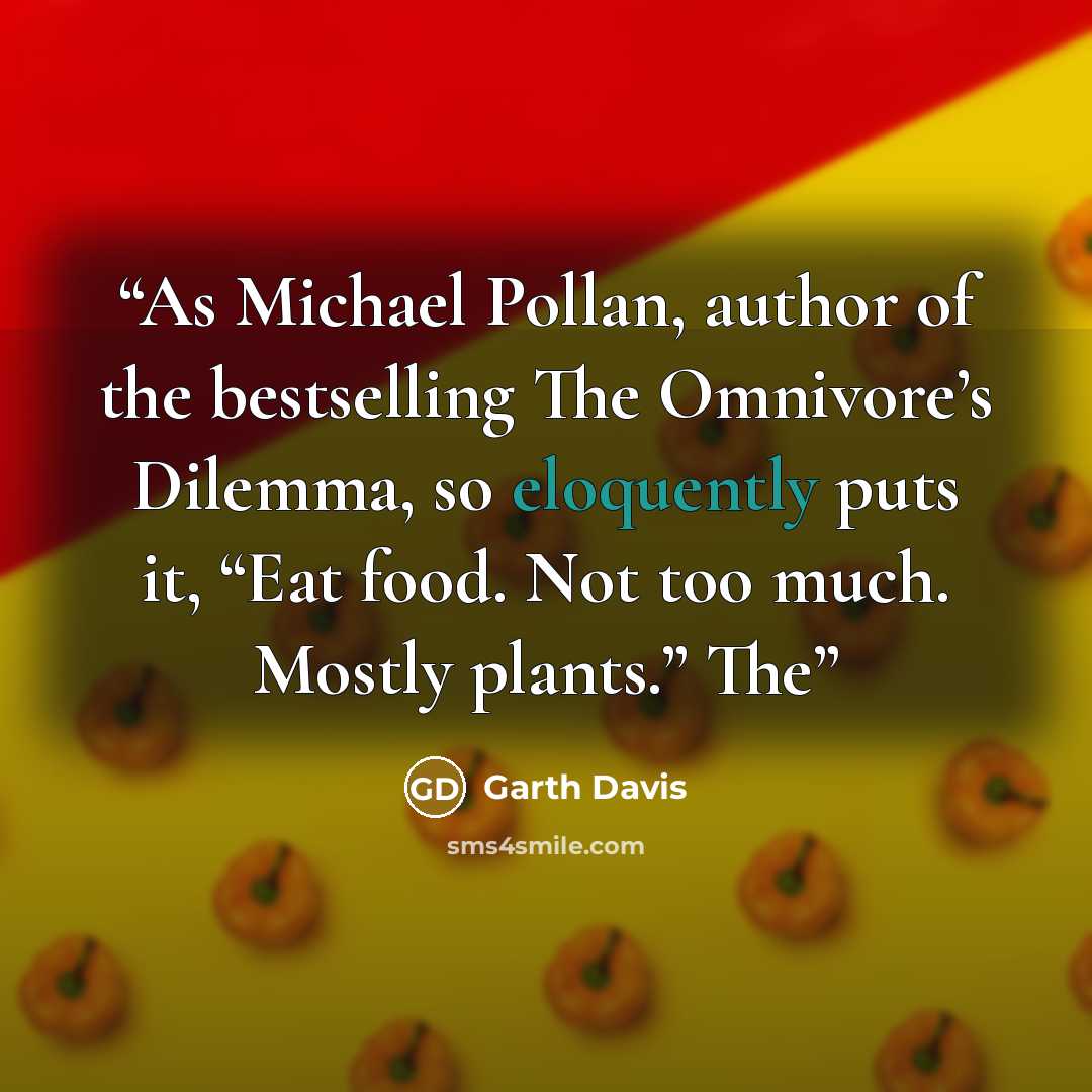 “As Michael Pollan, author of the bestselling The Omnivore’s Dilemma, so eloquently puts it, “Eat food. Not too much. Mostly plants.” The” quote by Garth Davis