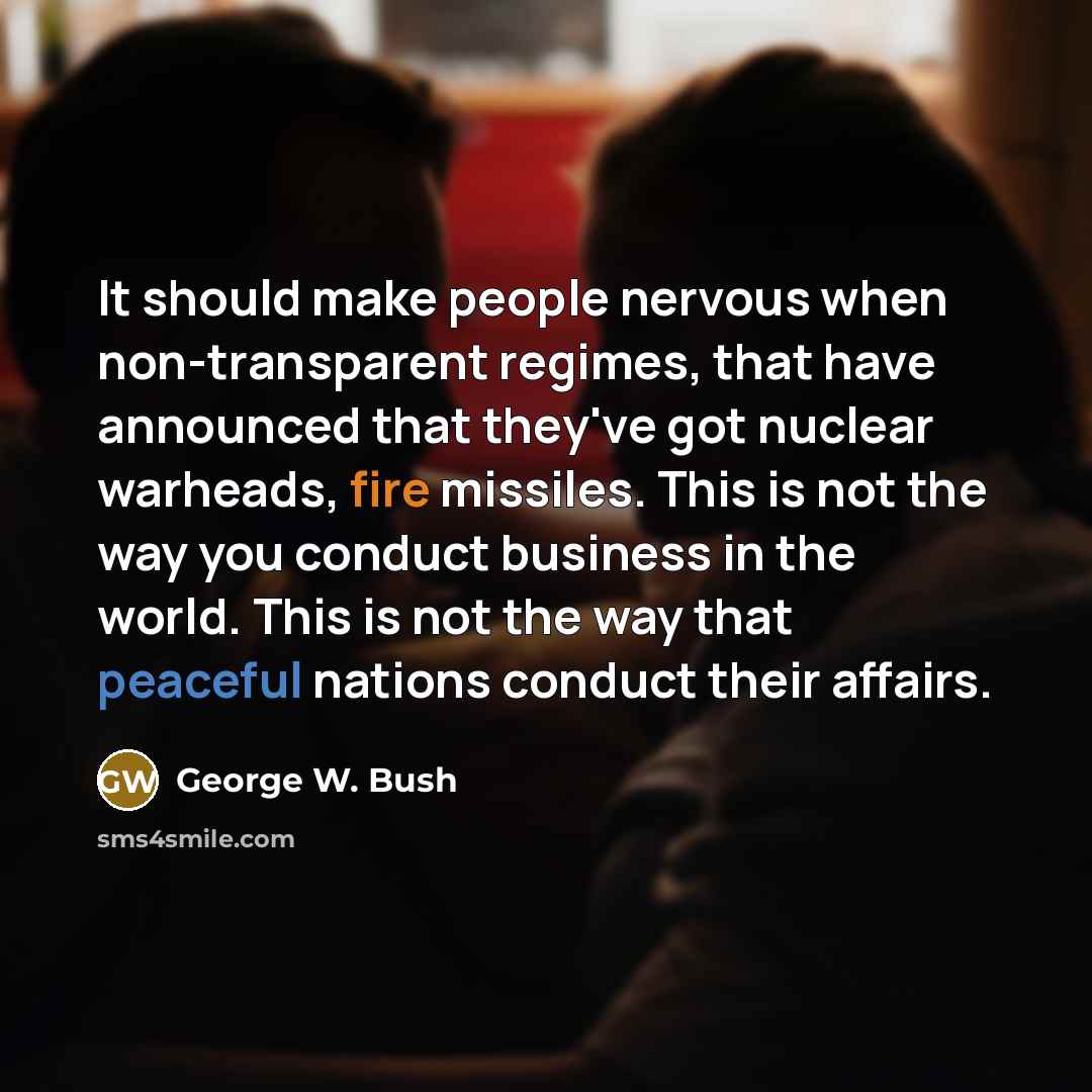 “It should make people nervous when non-transparent regimes, that have announced that they've got nuclear warheads, fire missiles. This is not the way you conduct business in the world. This is not the way that peaceful nations conduct their affairs.” quote by George W. Bush