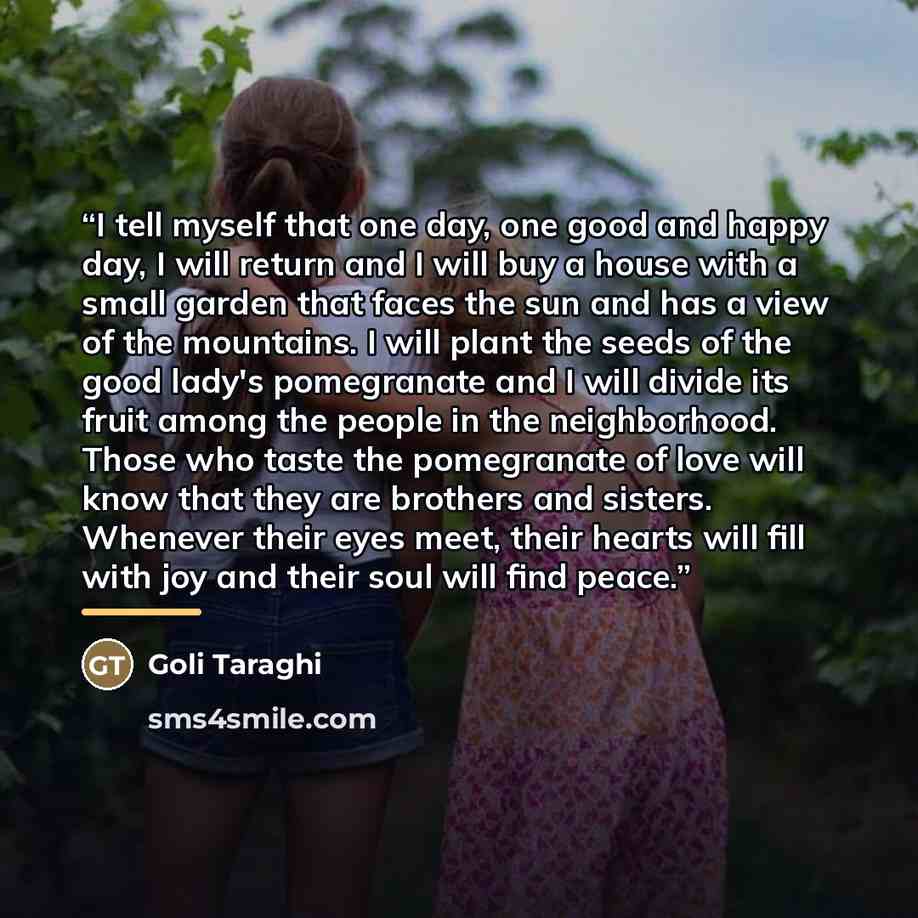 “I tell myself that one day, one good and happy day, I will return and I will buy a house with a small garden that faces the sun and has a view of the mountains. I will plant the seeds of the good lady's pomegranate and I will divide its fruit among the people in the neighborhood. Those who taste…” quote by Goli Taraghi