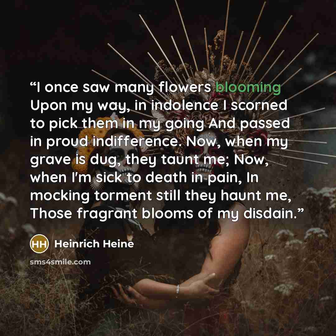 “I once saw many flowers blooming Upon my way, in indolence I scorned to pick them in my going And passed in proud indifference. Now, when my grave is dug, they taunt me; Now, when I'm sick to death in pain, In mocking torment still they haunt me, Those fragrant blooms of my disdain.” quote by Heinrich Heine