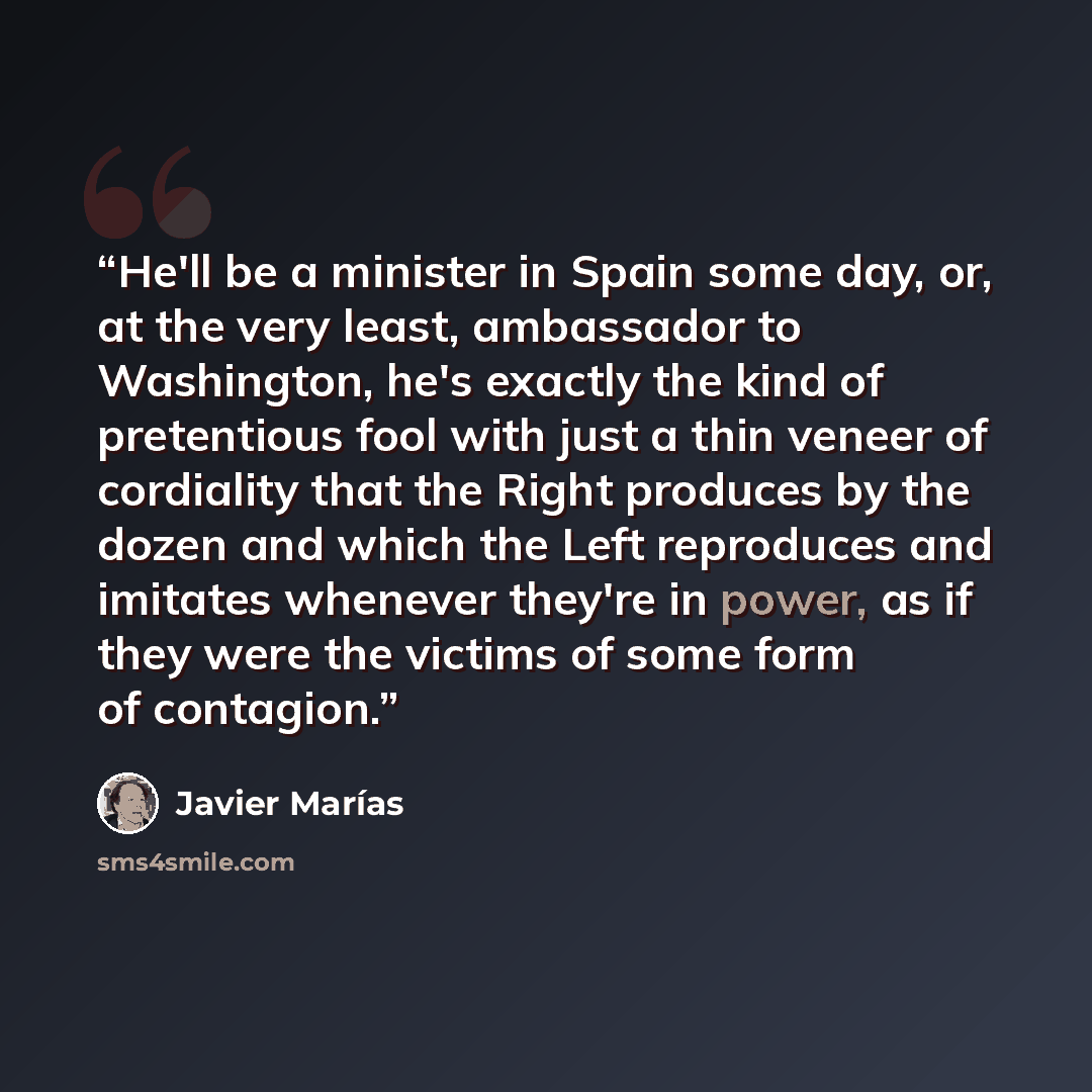 “He'll be a minister in Spain some day, or, at the very least, ambassador to Washington, he's exactly the kind of pretentious fool with just a thin veneer of cordiality that the Right produces by the dozen and which the Left reproduces and imitates whenever they're in power, as if they were the…” quote by Javier Marias