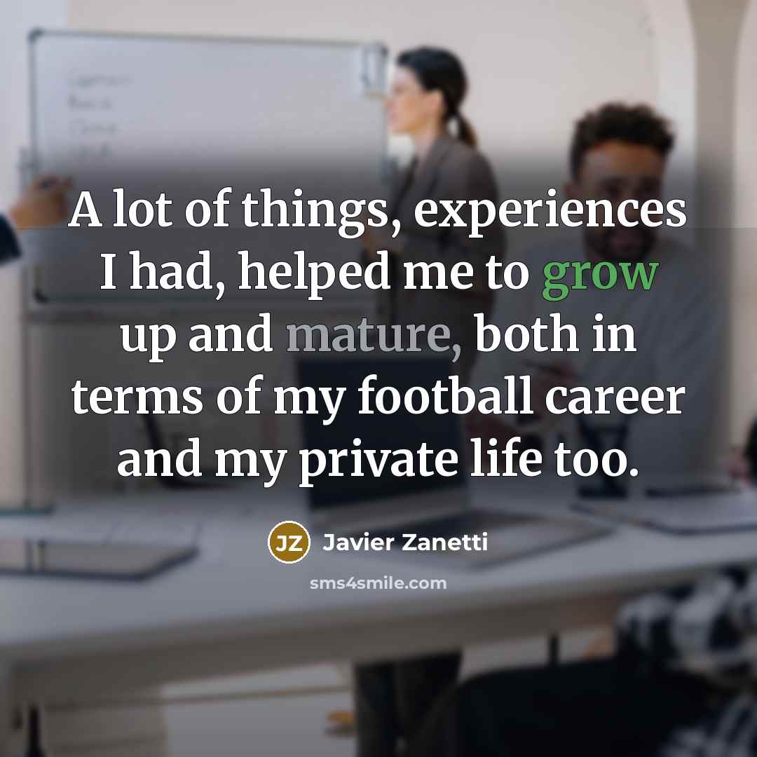 “A lot of things, experiences I had, helped me to grow up and mature, both in terms of my football career and my private life too.” quote by Javier Zanetti