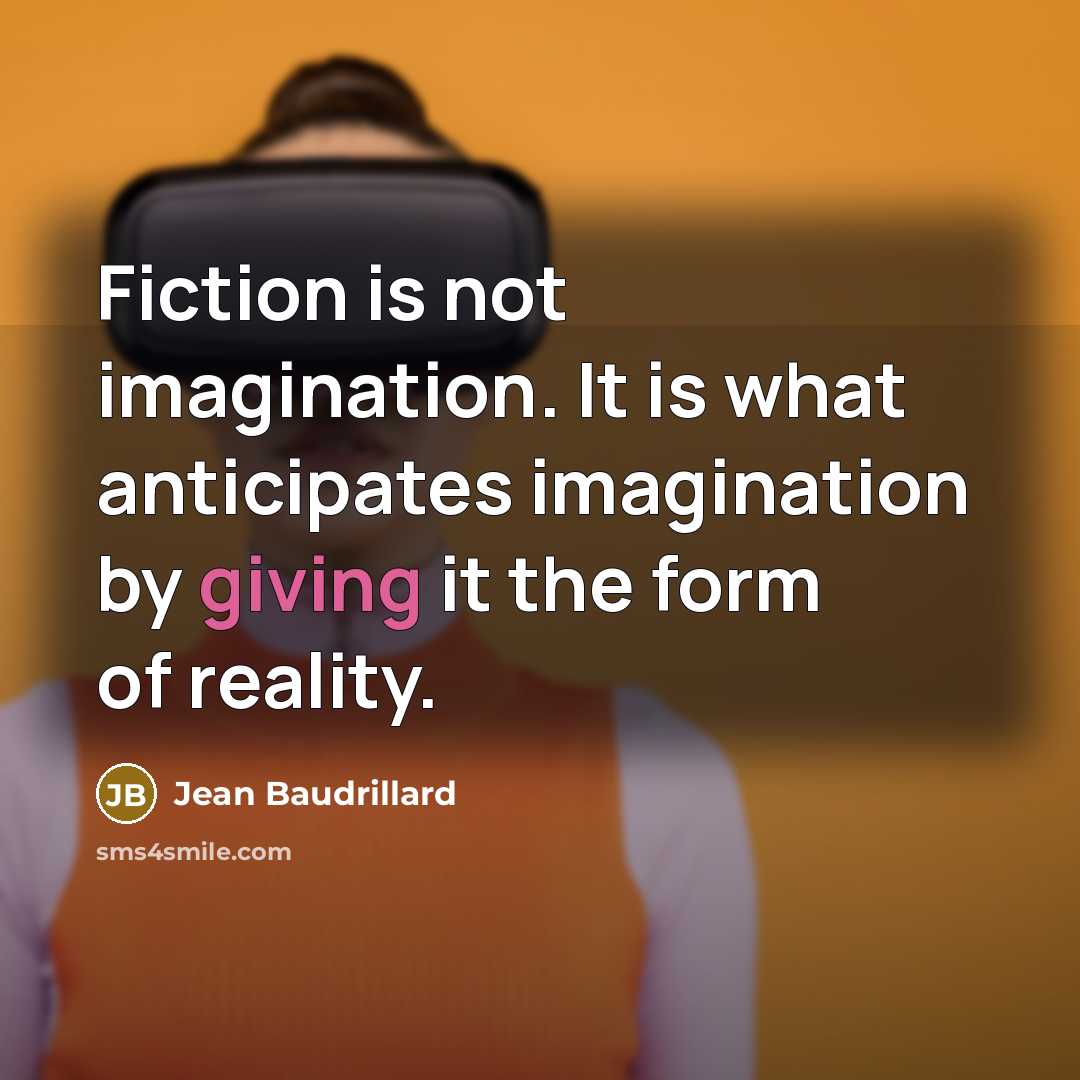 “Fiction is not imagination. It is what anticipates imagination by giving it the form of reality.” quote by Jean Baudrillard