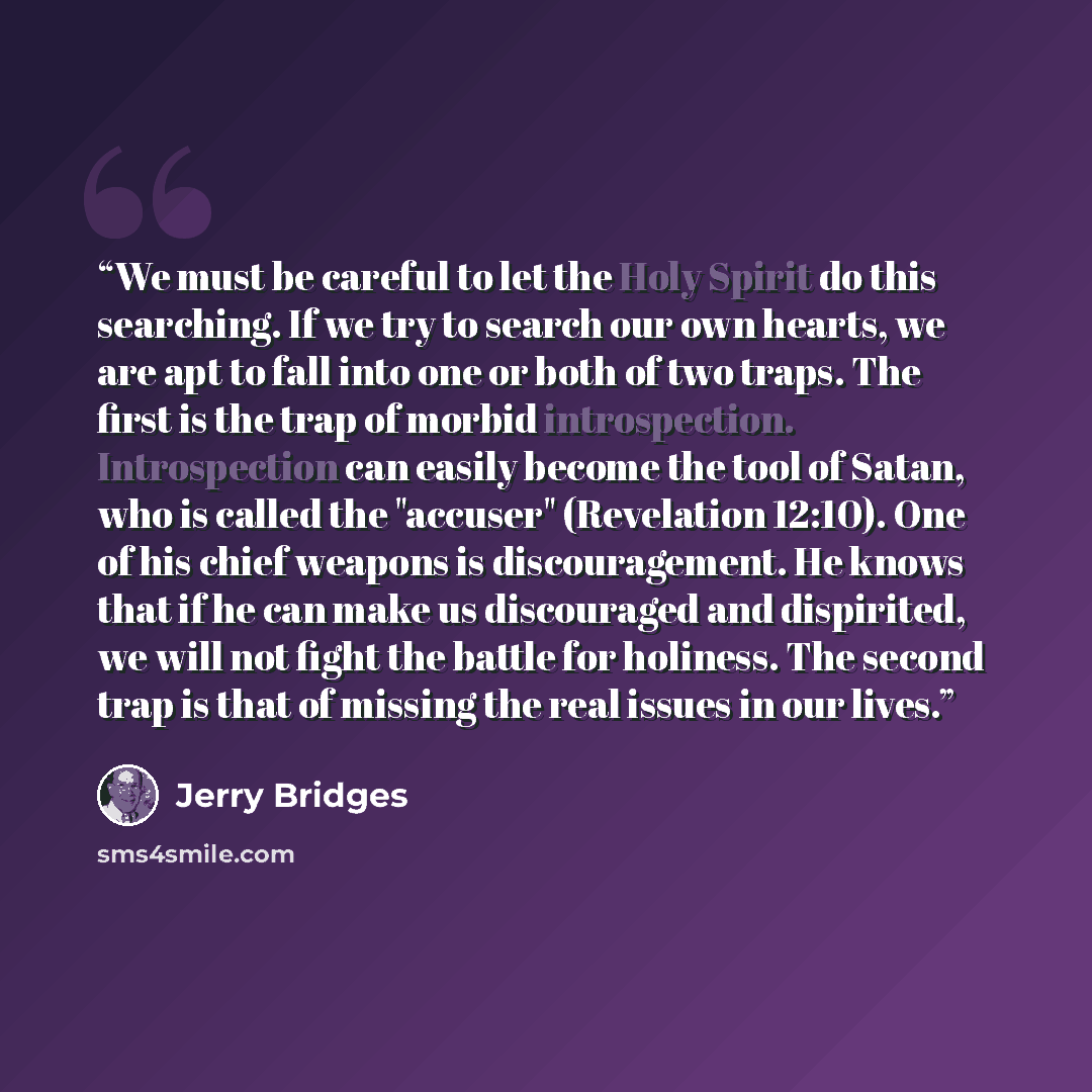 “We must be careful to let the Holy Spirit do this searching. If we try to search our own hearts, we are apt to fall into one or both of two traps. The first is the trap of morbid introspection. Introspection can easily become the tool of Satan, who is called the "accuser" (Revelation 12:10). One…” quote by Jerry Bridges