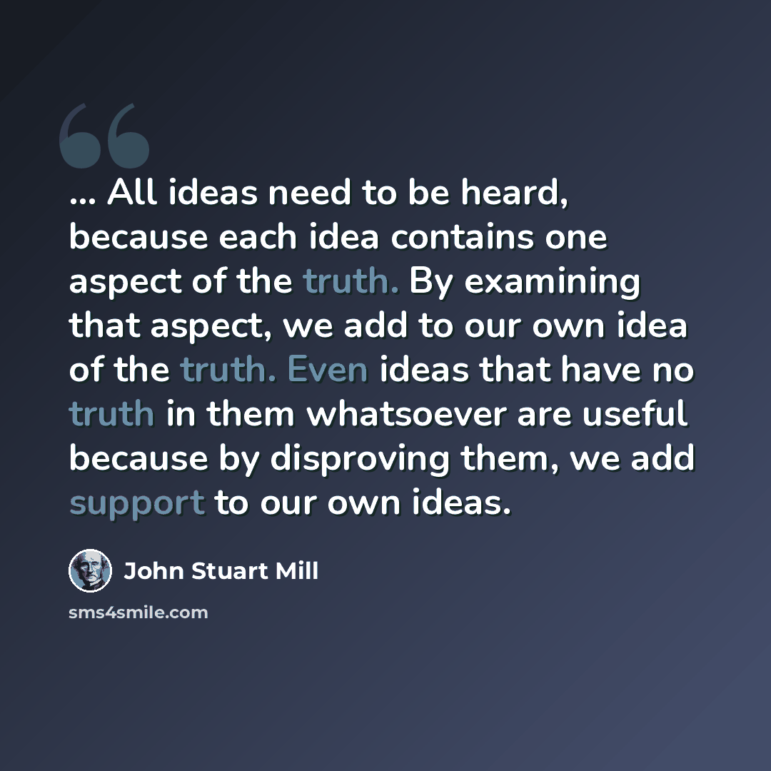 “... All ideas need to be heard, because each idea contains one aspect of the truth. By examining that aspect, we add to our own idea of the truth. Even ideas that have no truth in them whatsoever are useful because by disproving them, we add support to our own ideas.” quote by John Stuart Mill
