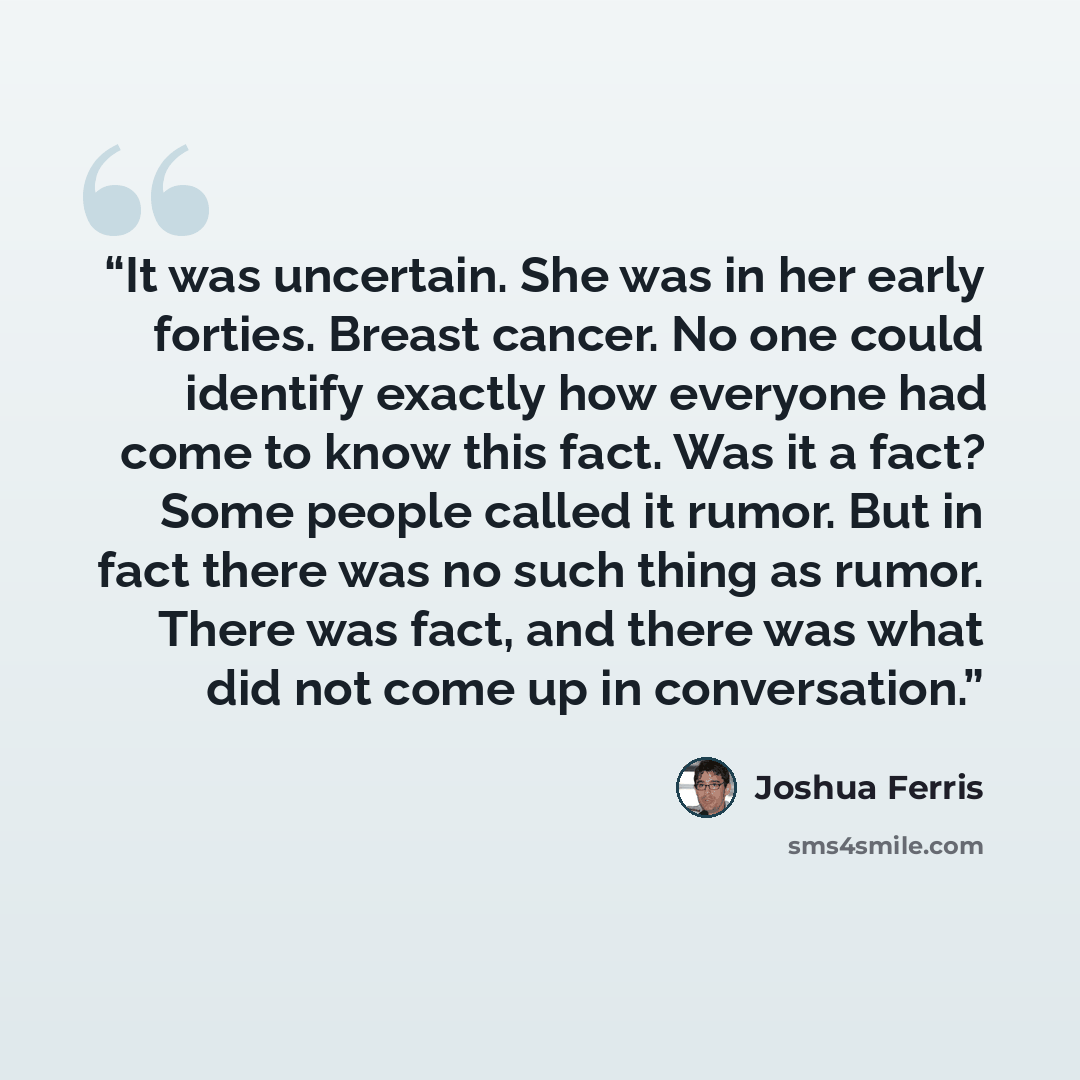 “It was uncertain. She was in her early forties. Breast cancer. No one could identify exactly how everyone had come to know this fact. Was it a fact? Some people called it rumor. But in fact there was no such thing as rumor. There was fact, and there was what did not come up in conversation.” quote by Joshua Ferris