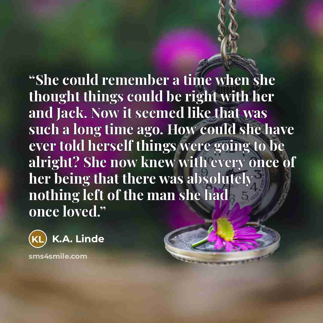 “She could remember a time when she thought things could be right with her and Jack. Now it seemed like that was such a long time ago. How could she have ever told herself things were going to be alright? She now knew with every once of her being that there was absolutely nothing left of the man…” quote by K.A. Linde