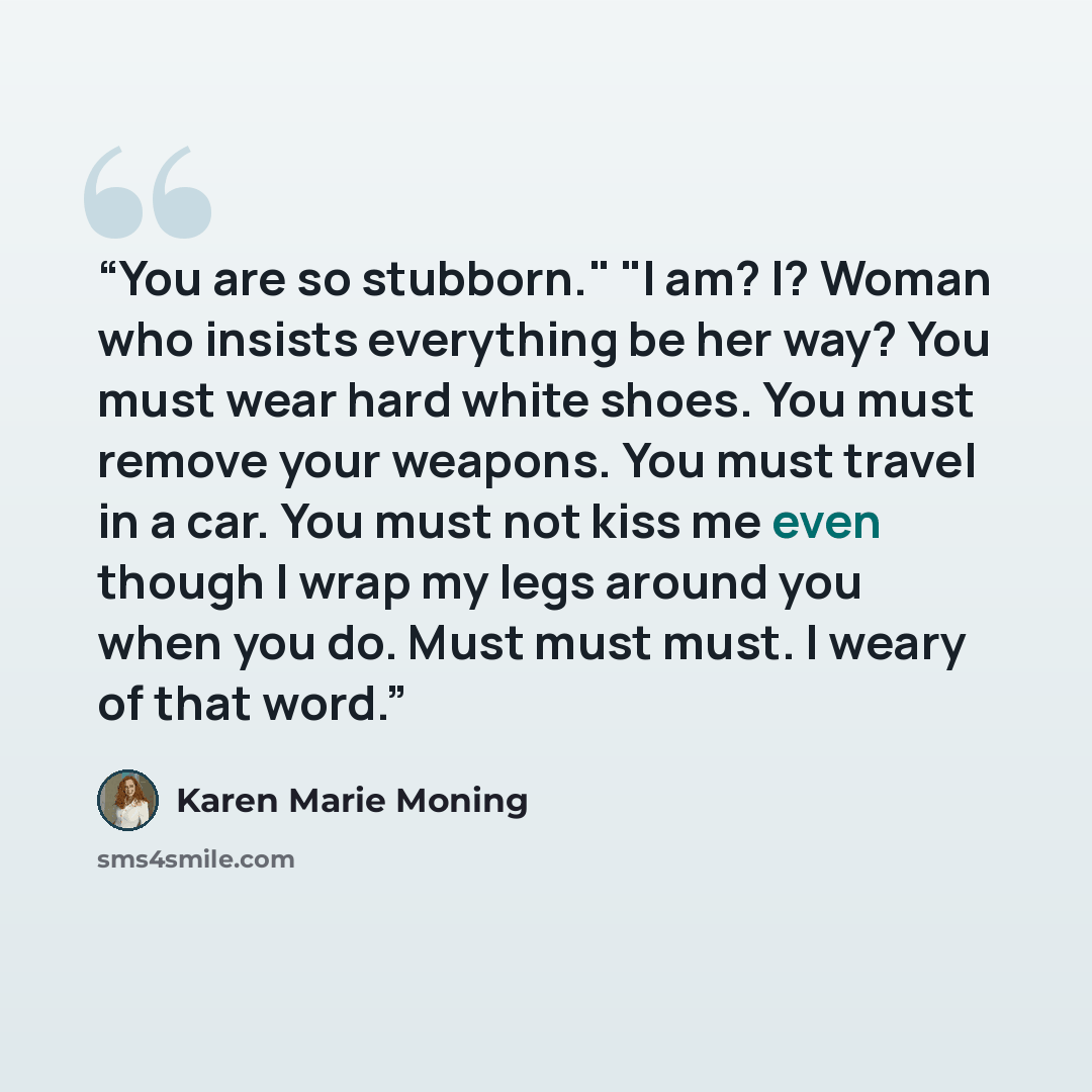 “You are so stubborn." "I am? I? Woman who insists everything be her way? You must wear hard white shoes. You must remove your weapons. You must travel in a car. You must not kiss me even though I wrap my legs around you when you do. Must must must. I weary of that word.” quote by Karen Marie Moning