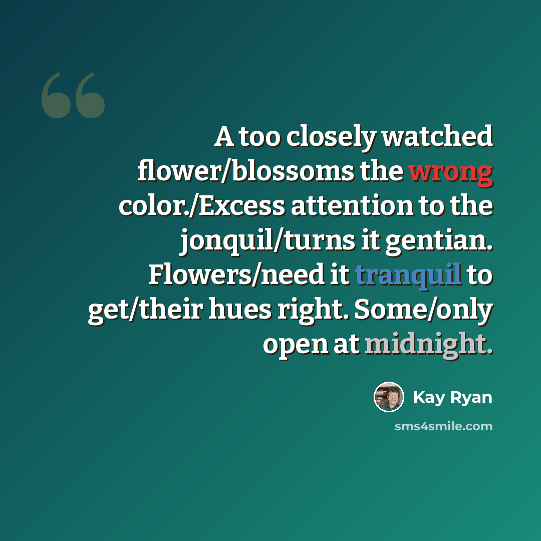 “A too closely watched flower/blossoms the wrong color./Excess attention to the jonquil/turns it gentian. Flowers/need it tranquil to get/their hues right. Some/only open at midnight.” quote by Kay Ryan