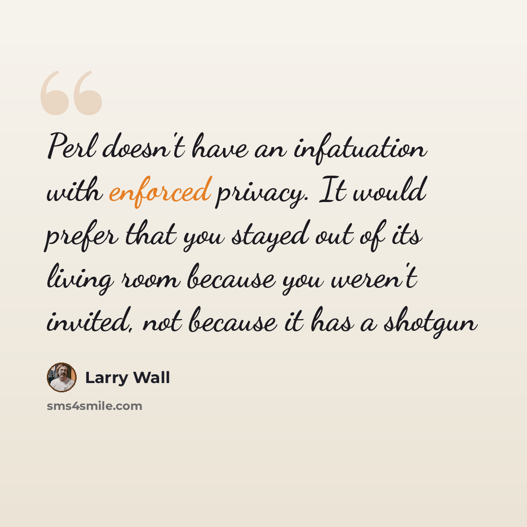 “Perl doesn't have an infatuation with enforced privacy. It would prefer that you stayed out of its living room because you weren't invited, not because it has a shotgun” quote by Larry Wall
