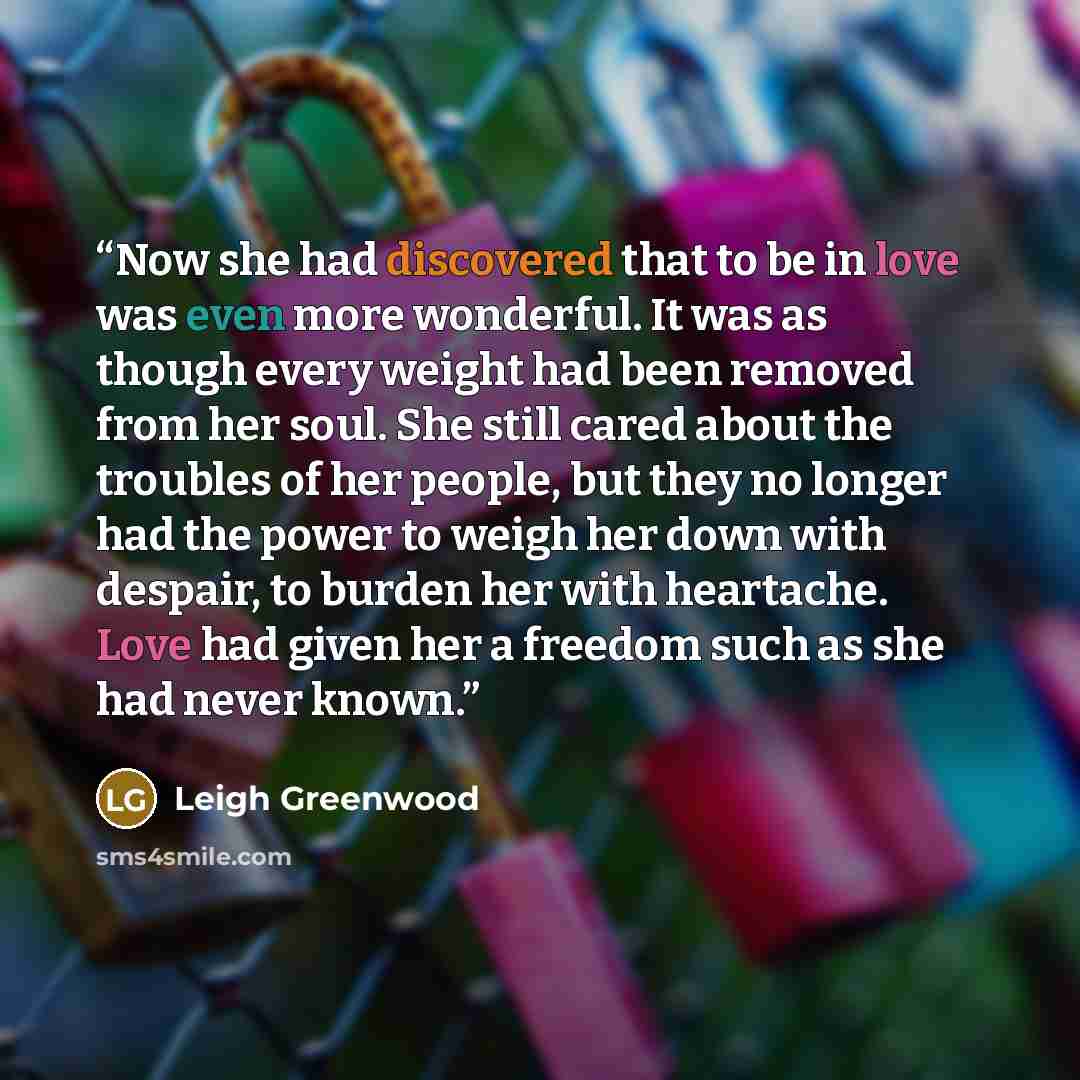 “Now she had discovered that to be in love was even more wonderful. It was as though every weight had been removed from her soul. She still cared about the troubles of her people, but they no longer had the power to weigh her down with despair, to burden her with heartache. Love had given her a…” quote by Leigh Greenwood